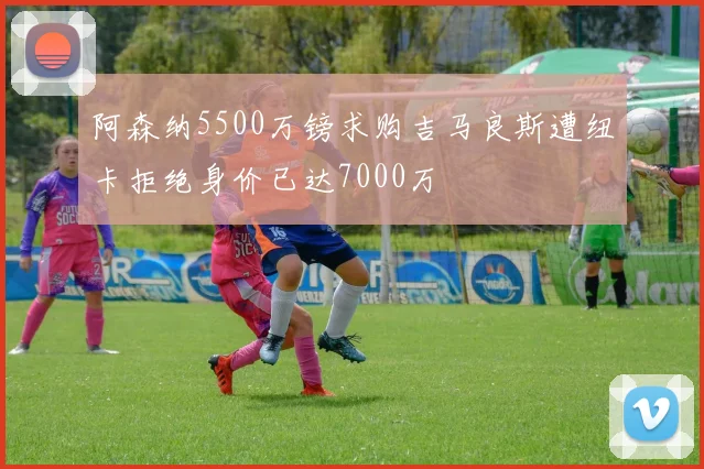 阿森纳5500万镑求购吉马良斯遭纽卡拒绝身价已达7000万