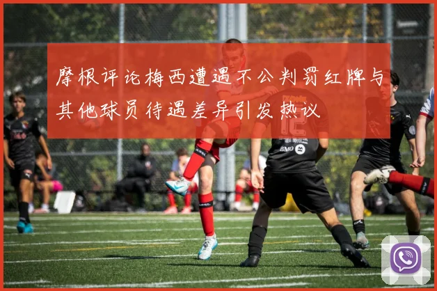 摩根评论梅西遭遇不公判罚红牌与其他球员待遇差异引发热议