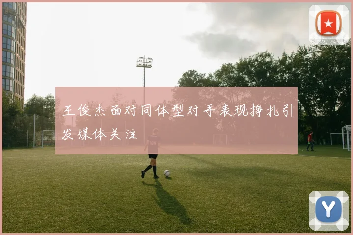王俊杰面对同体型对手表现挣扎引发媒体关注
