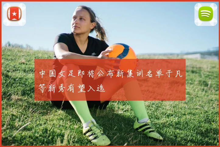 中国女足即将公布新集训名单于凡等新秀有望入选