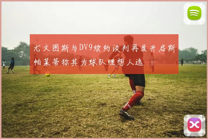 尤文图斯与DV9续约谈判再度开启斯帕莱蒂称其为球队理想人选