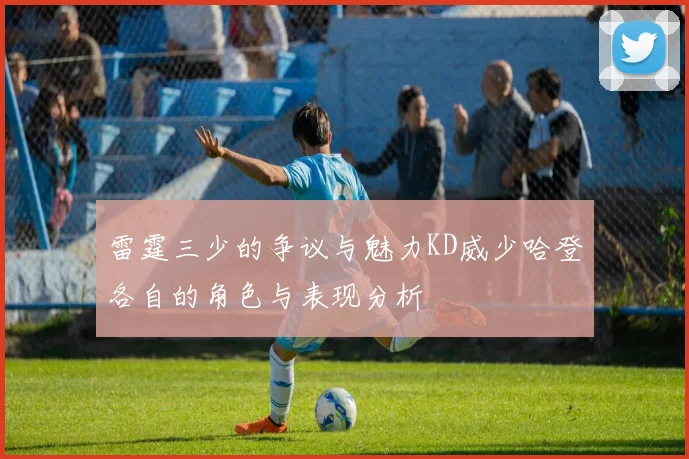 雷霆三少的争议与魅力KD威少哈登各自的角色与表现分析
