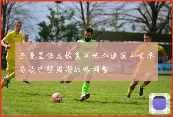 王曼昱伤后恢复训练加速国乒女单备战巴黎周期战略调整
