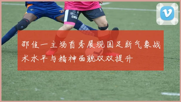 邵佳一主场首秀展现国足新气象战术水平与精神面貌双双提升
