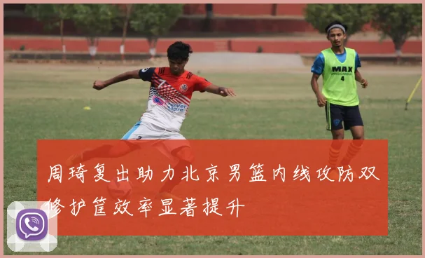 周琦复出助力北京男篮内线攻防双修护筐效率显著提升