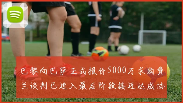 巴黎向巴萨正式报价5000万求购费兰谈判已进入最后阶段接近达成协议