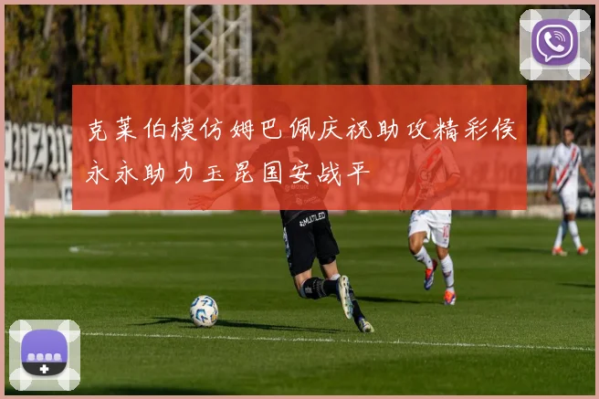 克莱伯模仿姆巴佩庆祝助攻精彩侯永永助力玉昆国安战平