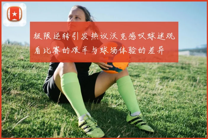极限逆转引发热议沃克感叹球迷观看比赛的艰辛与球场体验的差异