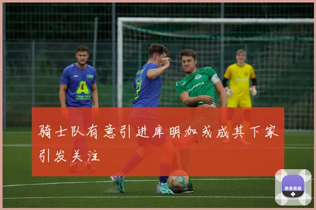 骑士队有意引进库明加或成其下家引发关注