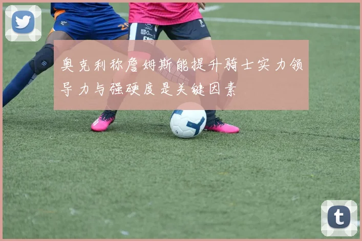奥克利称詹姆斯能提升骑士实力领导力与强硬度是关键因素