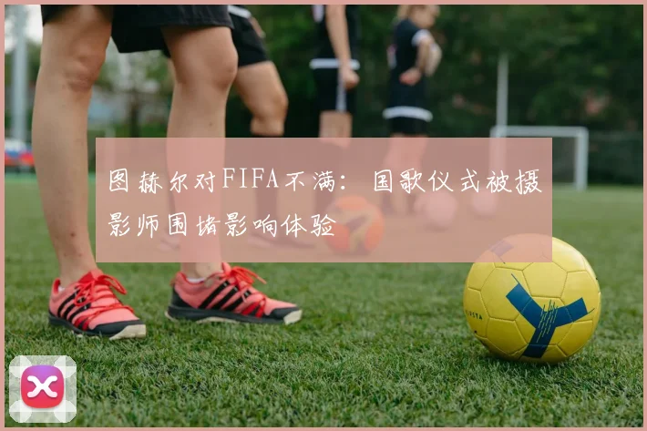 图赫尔对FIFA不满：国歌仪式被摄影师围堵影响体验