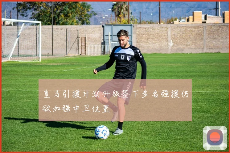 皇马引援计划升级签下多名强援仍欲加强中卫位置