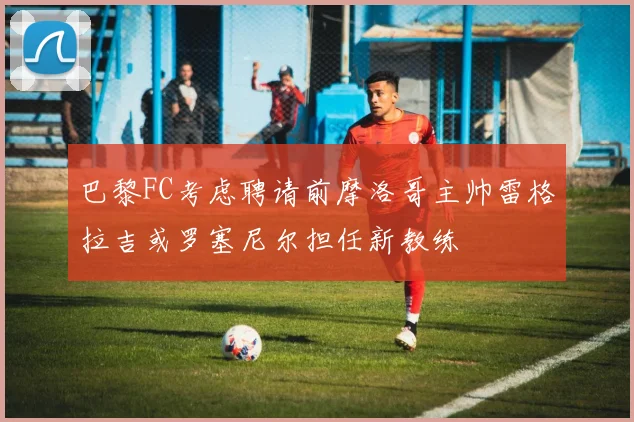 巴黎FC考虑聘请前摩洛哥主帅雷格拉吉或罗塞尼尔担任新教练