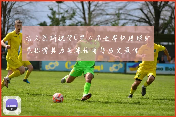 尤文图斯祝贺C罗六届世界杯进球纪录称赞其为足球传奇与历史最佳