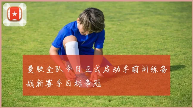 曼联全队今日正式启动季前训练备战新赛季目标争冠
