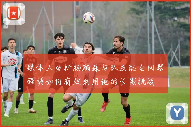 媒体人分析杨瀚森与队友配合问题强调如何有效利用他的长期挑战