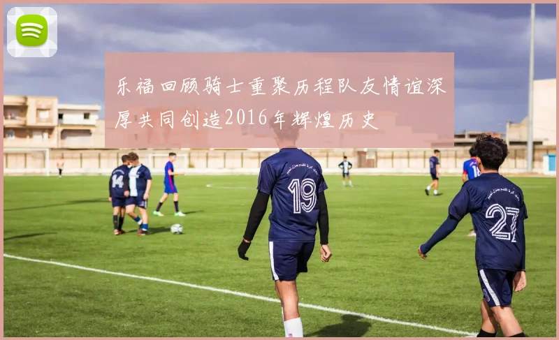 乐福回顾骑士重聚历程队友情谊深厚共同创造2016年辉煌历史