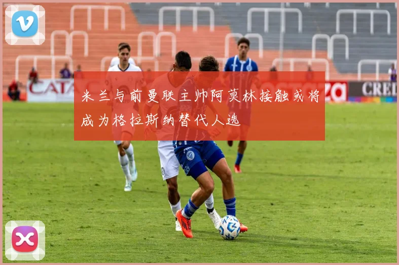 米兰与前曼联主帅阿莫林接触或将成为格拉斯纳替代人选