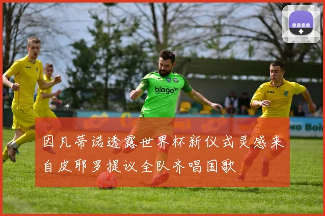 因凡蒂诺透露世界杯新仪式灵感来自皮耶罗提议全队齐唱国歌