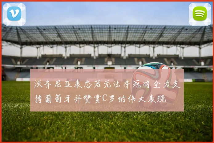 沃齐尼亚表态若无法夺冠将全力支持葡萄牙并赞赏C罗的伟大表现
