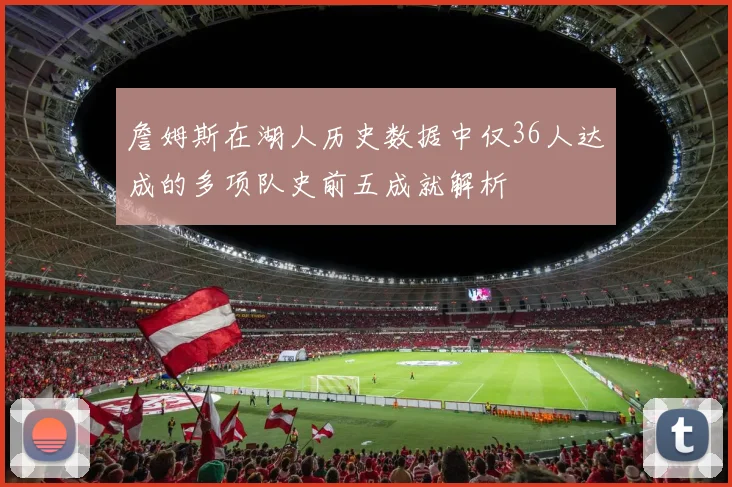 詹姆斯在湖人历史数据中仅36人达成的多项队史前五成就解析