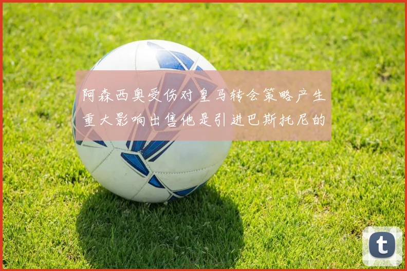 阿森西奥受伤对皇马转会策略产生重大影响出售他是引进巴斯托尼的前提条件
