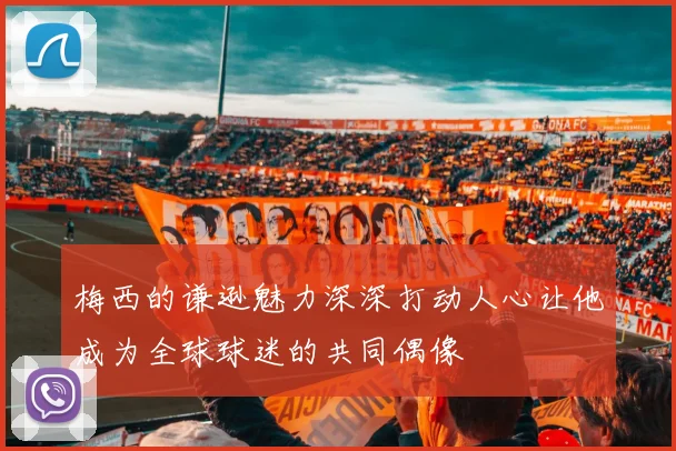梅西的谦逊魅力深深打动人心让他成为全球球迷的共同偶像