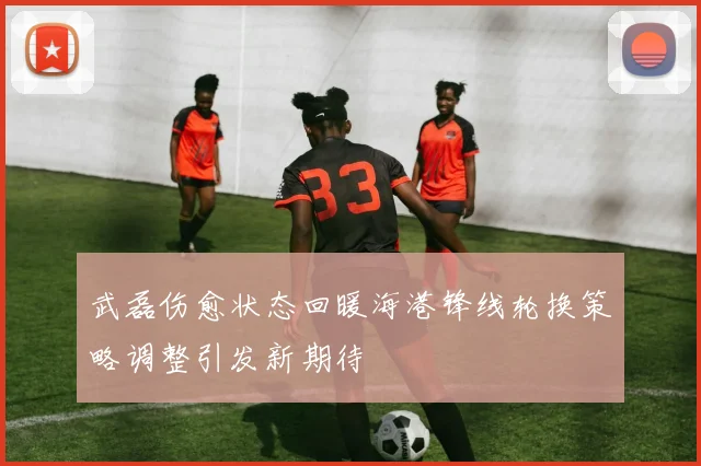 武磊伤愈状态回暖海港锋线轮换策略调整引发新期待