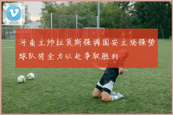 河南主帅拉莫斯强调国安主场强势球队将全力以赴争取胜利